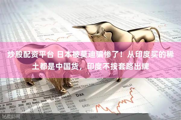 炒股配资平台 日本被莫迪骗惨了！从印度买的稀土都是中国货，印度不按套路出牌