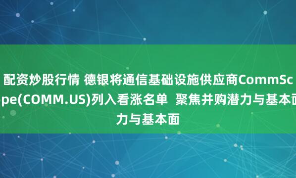 配资炒股行情 德银将通信基础设施供应商CommScope(COMM.US)列入看涨名单  聚焦并购潜力与基本面