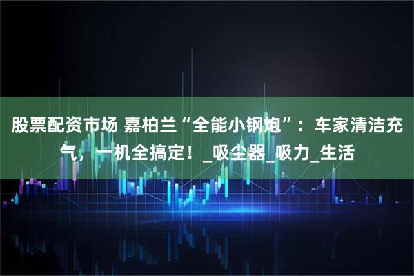 股票配资市场 嘉柏兰“全能小钢炮”：车家清洁充气，一机全搞定！_吸尘器_吸力_生活