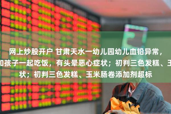 网上炒股开户 甘肃天水一幼儿园幼儿血铅异常，老师也在测血铅：和孩子一起吃饭，有头晕恶心症状；初判三色发糕、玉米肠卷添加剂超标