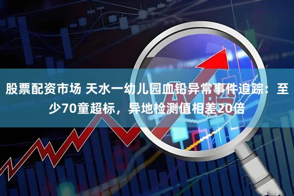 股票配资市场 天水一幼儿园血铅异常事件追踪：至少70童超标，异地检测值相差20倍