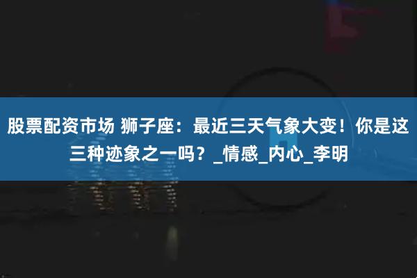 股票配资市场 狮子座：最近三天气象大变！你是这三种迹象之一吗？_情感_内心_李明
