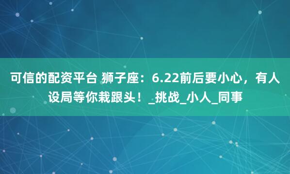 可信的配资平台 狮子座：6.22前后要小心，有人设局等你栽跟头！_挑战_小人_同事