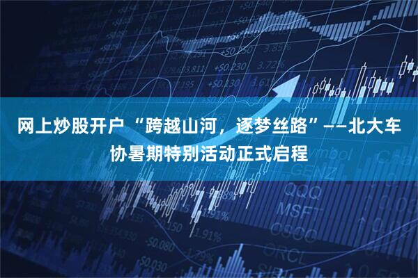 网上炒股开户 “跨越山河，逐梦丝路”——北大车协暑期特别活动正式启程