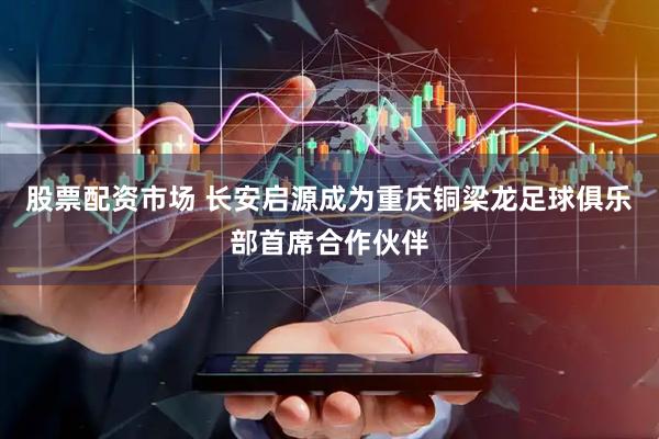 股票配资市场 长安启源成为重庆铜梁龙足球俱乐部首席合作伙伴