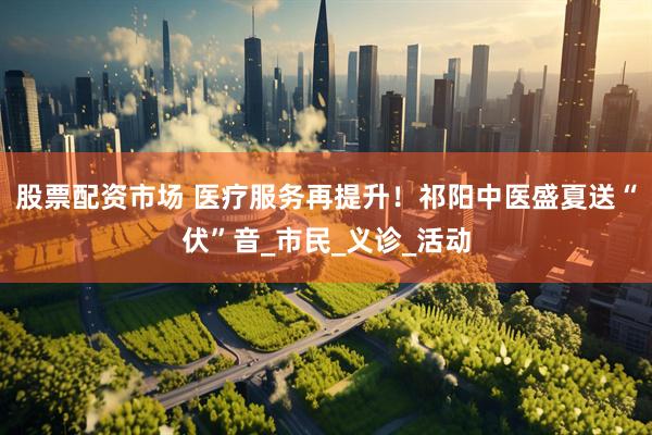 股票配资市场 医疗服务再提升！祁阳中医盛夏送“伏”音_市民_义诊_活动
