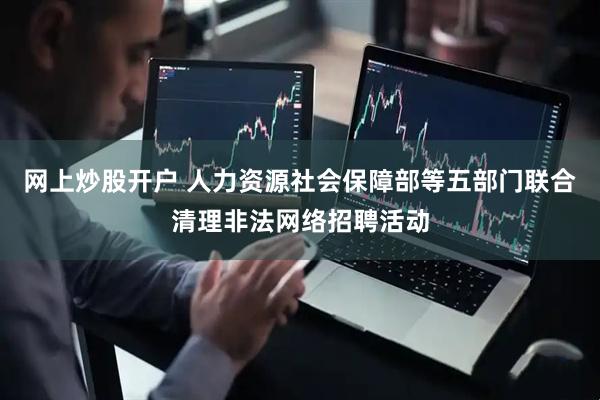 网上炒股开户 人力资源社会保障部等五部门联合清理非法网络招聘活动