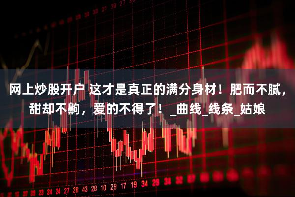 网上炒股开户 这才是真正的满分身材！肥而不腻，甜却不齁，爱的不得了！_曲线_线条_姑娘