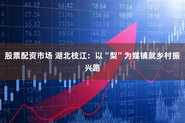 股票配资市场 湖北枝江：以“梨”为媒铺就乡村振兴路