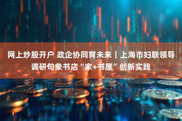 网上炒股开户 政企协同育未来｜上海市妇联领导调研句象书店“家+书屋”创新实践