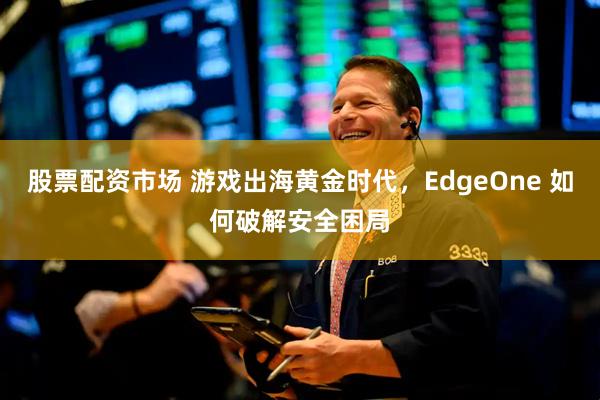 股票配资市场 游戏出海黄金时代，EdgeOne 如何破解安全困局