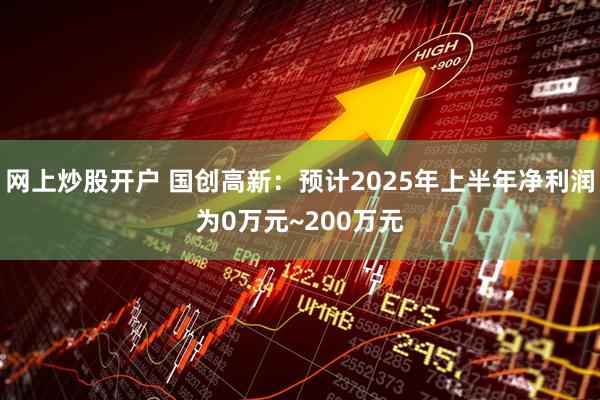 网上炒股开户 国创高新：预计2025年上半年净利润为0万元~200万元