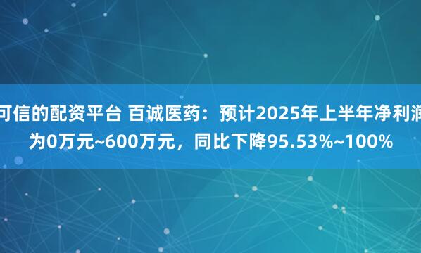 可信的配资平台 百诚医药：预计2025年上半年净利润为0万元~600万元，同比下降95.53%~100%