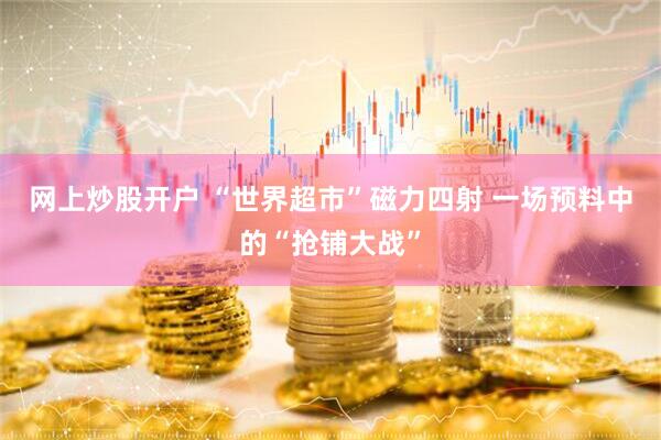 网上炒股开户 “世界超市”磁力四射 一场预料中的“抢铺大战”
