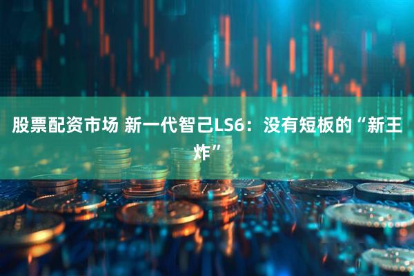 股票配资市场 新一代智己LS6：没有短板的“新王炸”