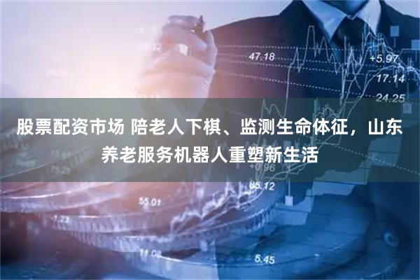 股票配资市场 陪老人下棋、监测生命体征，山东养老服务机器人重塑新生活