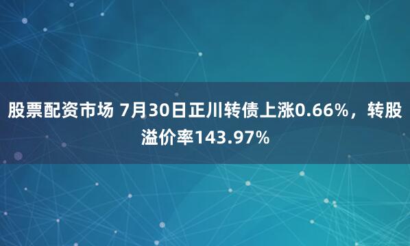股票配资市场 7月30日正川转债上涨0.66%，转股溢价率143.97%