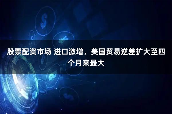 股票配资市场 进口激增，美国贸易逆差扩大至四个月来最大