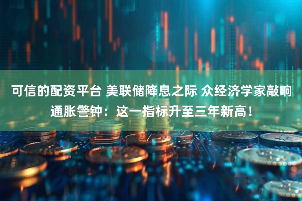 可信的配资平台 美联储降息之际 众经济学家敲响通胀警钟：这一指标升至三年新高！