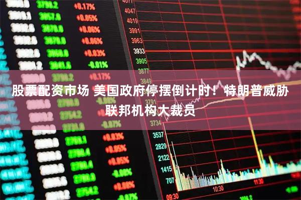 股票配资市场 美国政府停摆倒计时！特朗普威胁联邦机构大裁员