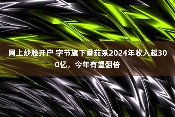 网上炒股开户 字节旗下番茄系2024年收入超300亿,今年有望翻倍