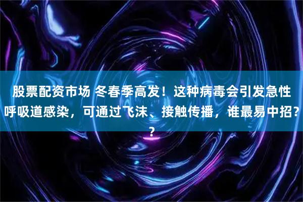 股票配资市场 冬春季高发！这种病毒会引发急性呼吸道感染，可通过飞沫、接触传播，谁最易中招？