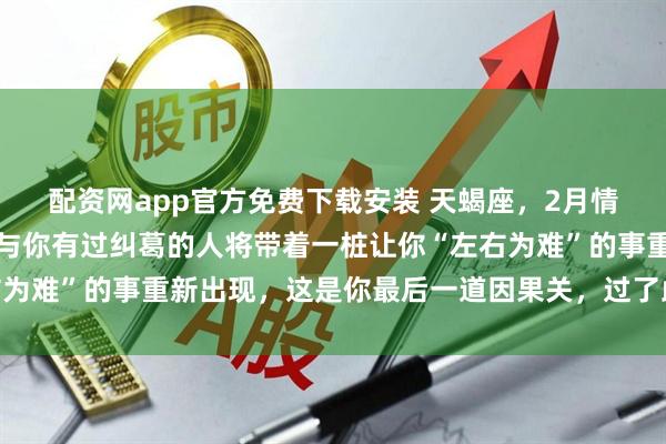 配资网app官方免费下载安装 天蝎座，2月情感宫火星入驻！一位曾与你有过纠葛的人将带着一桩让你“左右为难”的事重新出现，这是你最后一道因果关，过了此关余生坦荡