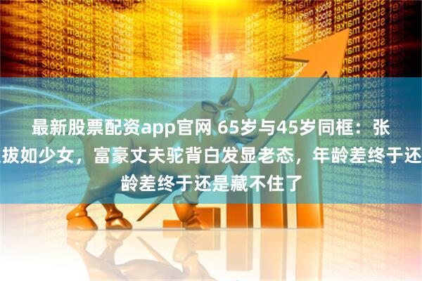 最新股票配资app官网 65岁与45岁同框：张怡宁身姿挺拔如少女，富豪丈夫驼背白发显老态，年龄差终于还是藏不住了