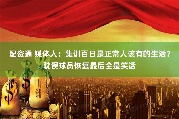 配资通 媒体人：集训百日是正常人该有的生活？耽误球员恢复最后全是笑话