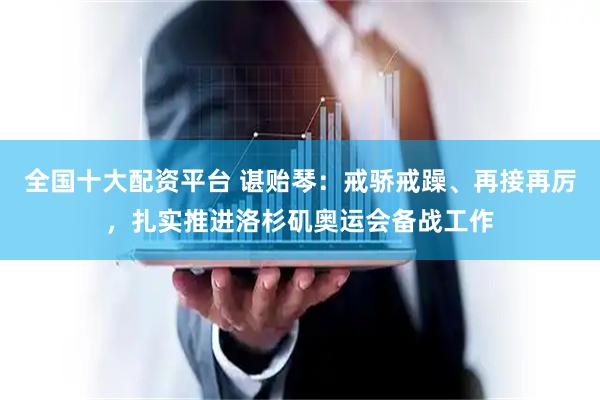 全国十大配资平台 谌贻琴：戒骄戒躁、再接再厉，扎实推进洛杉矶奥运会备战工作