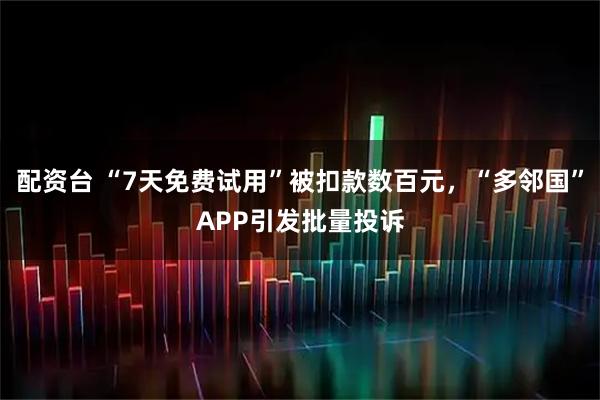配资台 “7天免费试用”被扣款数百元，“多邻国”APP引发批量投诉